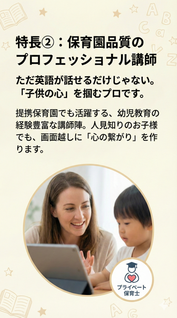 特長2 保育園品質のプロフェッショナル講師。ただ英語が話せるだけじゃない、「子供の心」を掴むプロ。提携保育園でも活躍する経験豊富な講師が、人見知りのお子様でも画面越しに心の繋がりを作ります。優しく語りかける女性講師と子供の写真。プライベート保育士認定バッジ。